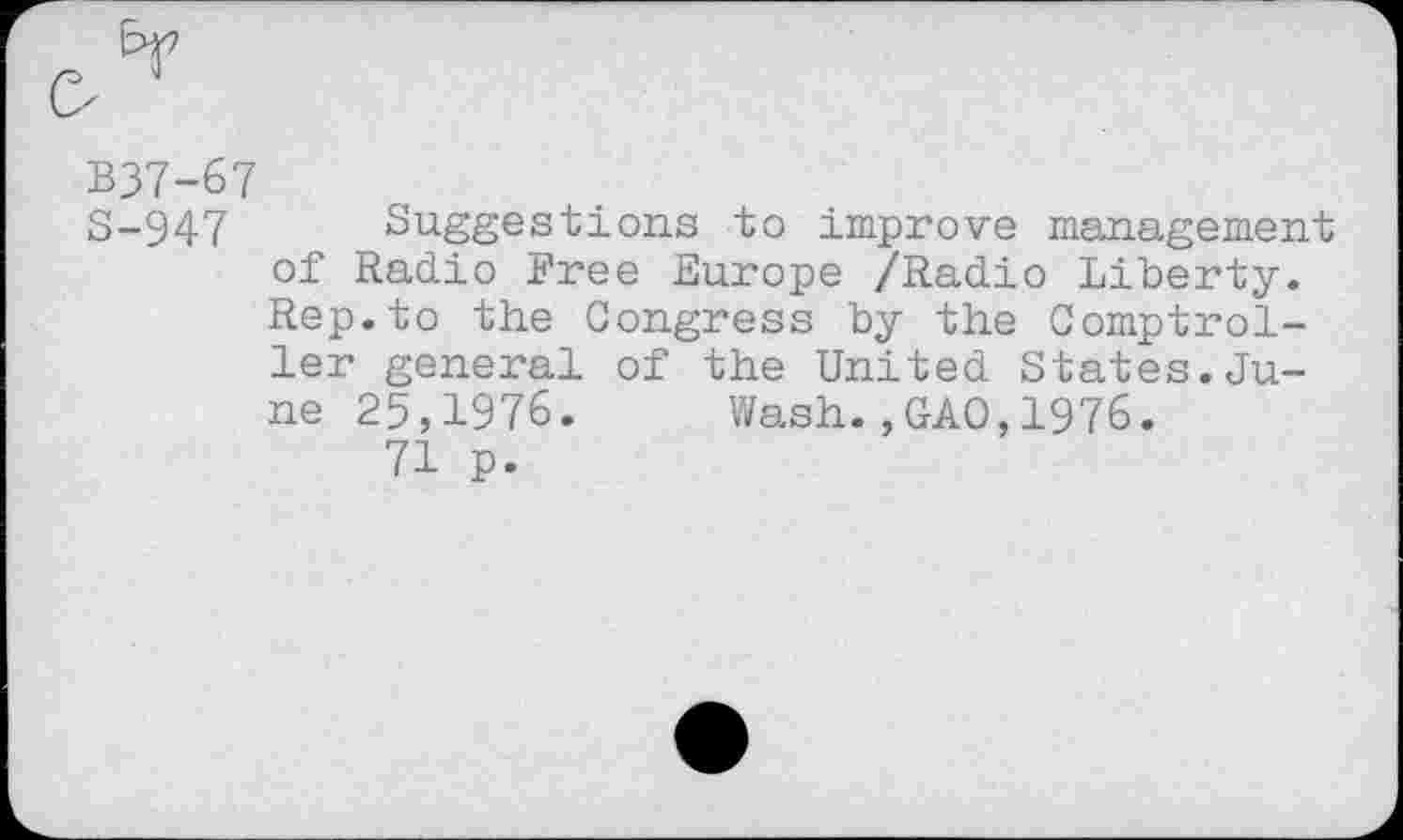 ﻿B37-67
S-947 Suggestions to improve management of Radio Free Europe /Radio Liberty. Rep.to the Congress by the Comptroller general of the United States.June 25,1976. Wash.,GAO,1976.
71 p.